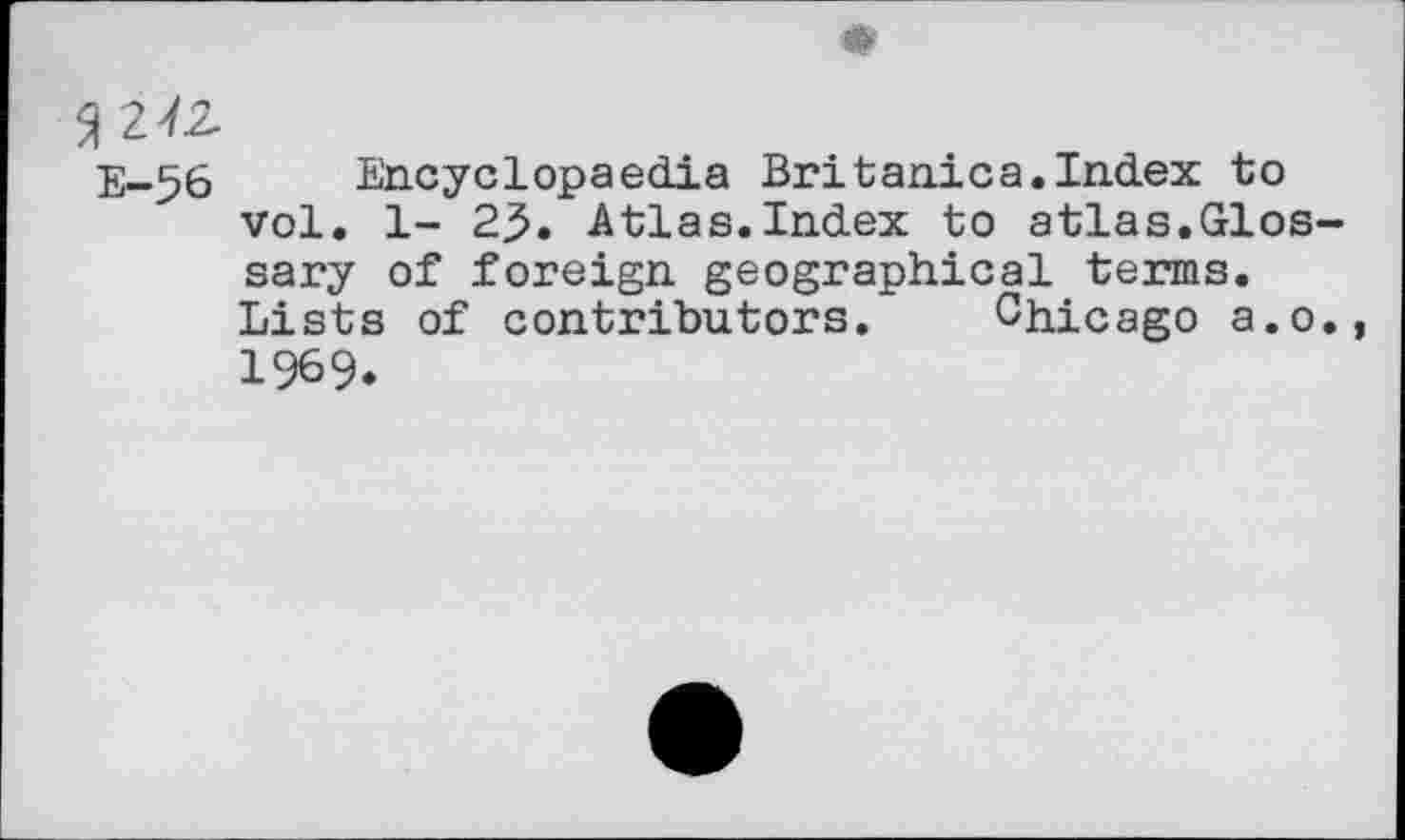 ﻿9 242.
E-56 Encyclopaedia Britanica.Index to vol. 1- 23. Atlas.Index to atlas.Glossary of foreign geographical terms.
Lists of contributors. Chicago a.o., 1969.